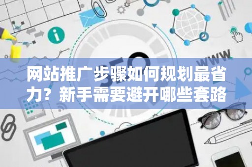 网站推广步骤如何规划最省力？新手需要避开哪些套路？